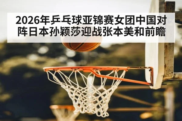 2026年乒乓球亚锦赛女团中国对阵日本孙颖莎迎战张本美和前瞻